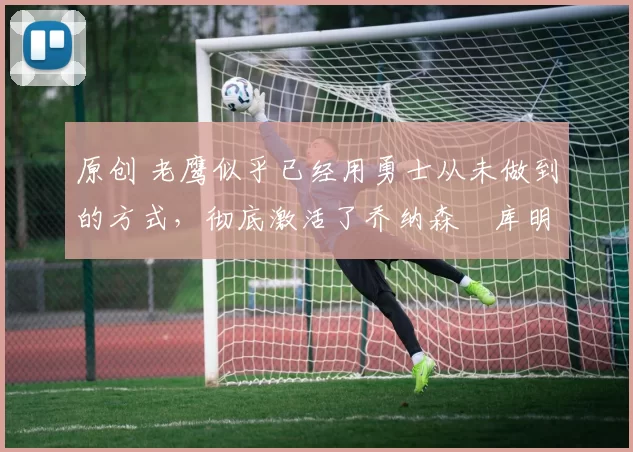 原创 老鹰似乎已经用勇士从未做到的方式,彻底激活了乔纳森・库明加