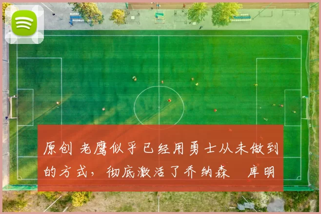 原创 老鹰似乎已经用勇士从未做到的方式，彻底激活了乔纳森・库明加