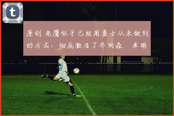 原创 老鹰似乎已经用勇士从未做到的方式,彻底激活了乔纳森・库明加