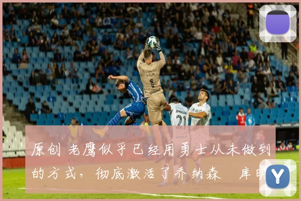 原创 老鹰似乎已经用勇士从未做到的方式,彻底激活了乔纳森・库明加