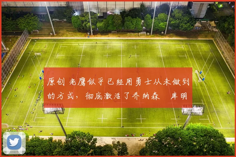 原创 老鹰似乎已经用勇士从未做到的方式,彻底激活了乔纳森・库明加