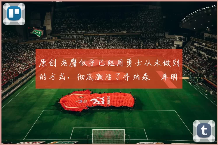 原创 老鹰似乎已经用勇士从未做到的方式，彻底激活了乔纳森・库明加