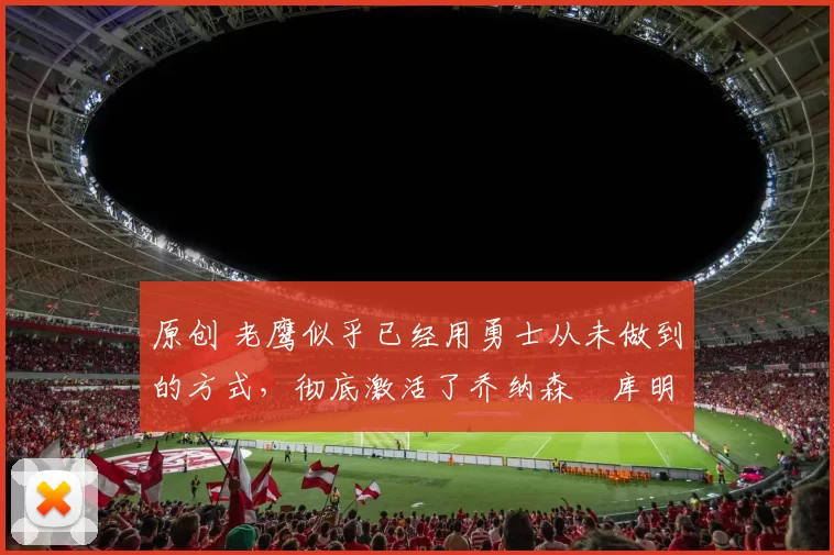 原创 老鹰似乎已经用勇士从未做到的方式,彻底激活了乔纳森・库明加