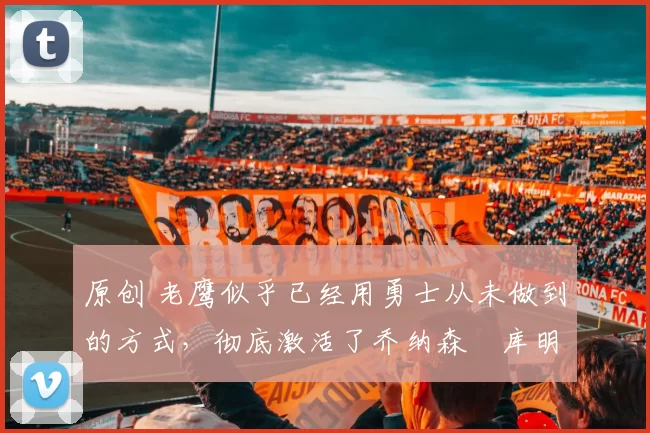 原创 老鹰似乎已经用勇士从未做到的方式,彻底激活了乔纳森・库明加