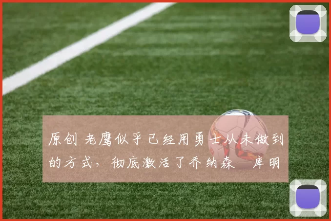 原创 老鹰似乎已经用勇士从未做到的方式，彻底激活了乔纳森・库明加