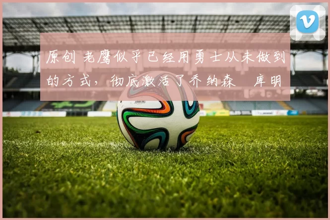 原创 老鹰似乎已经用勇士从未做到的方式,彻底激活了乔纳森・库明加