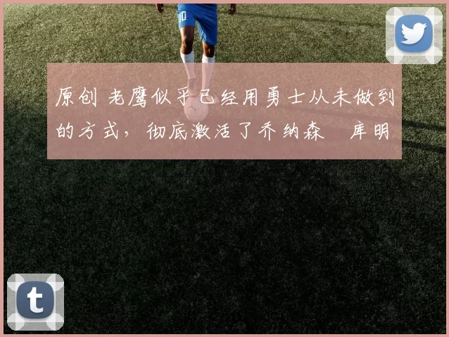 原创 老鹰似乎已经用勇士从未做到的方式，彻底激活了乔纳森・库明加