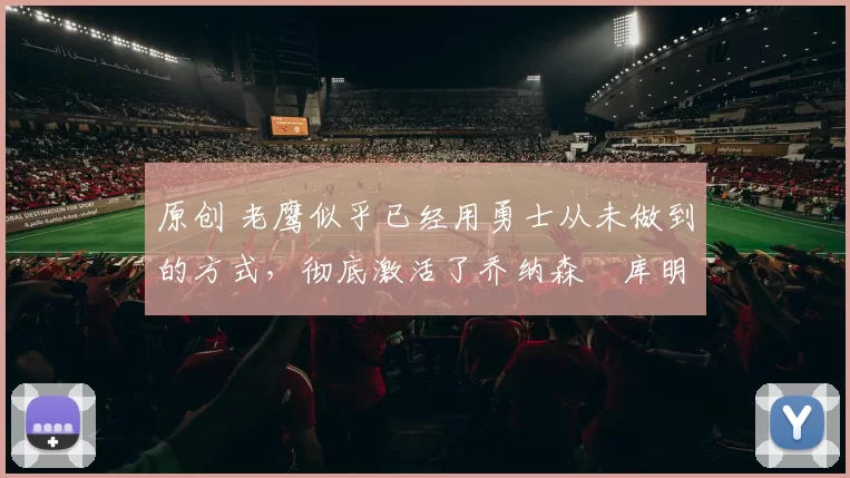 原创 老鹰似乎已经用勇士从未做到的方式，彻底激活了乔纳森・库明加