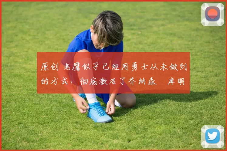 原创 老鹰似乎已经用勇士从未做到的方式,彻底激活了乔纳森・库明加