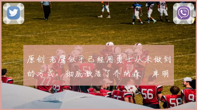 原创 老鹰似乎已经用勇士从未做到的方式，彻底激活了乔纳森・库明加