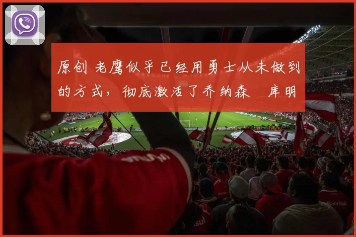 原创 老鹰似乎已经用勇士从未做到的方式，彻底激活了乔纳森・库明加