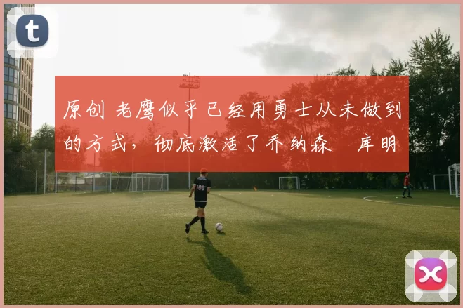 原创 老鹰似乎已经用勇士从未做到的方式,彻底激活了乔纳森・库明加