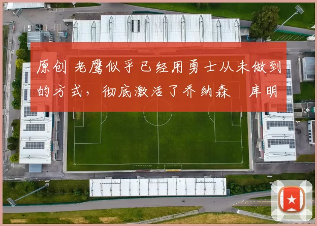 原创 老鹰似乎已经用勇士从未做到的方式，彻底激活了乔纳森・库明加