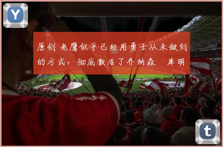 原创 老鹰似乎已经用勇士从未做到的方式，彻底激活了乔纳森・库明加