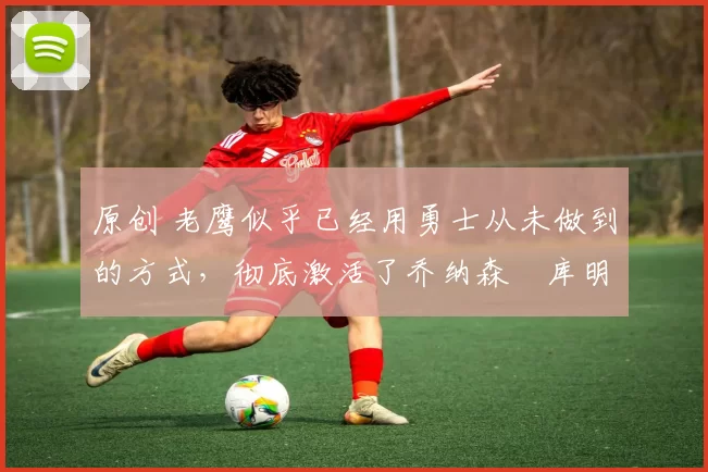 原创 老鹰似乎已经用勇士从未做到的方式,彻底激活了乔纳森・库明加