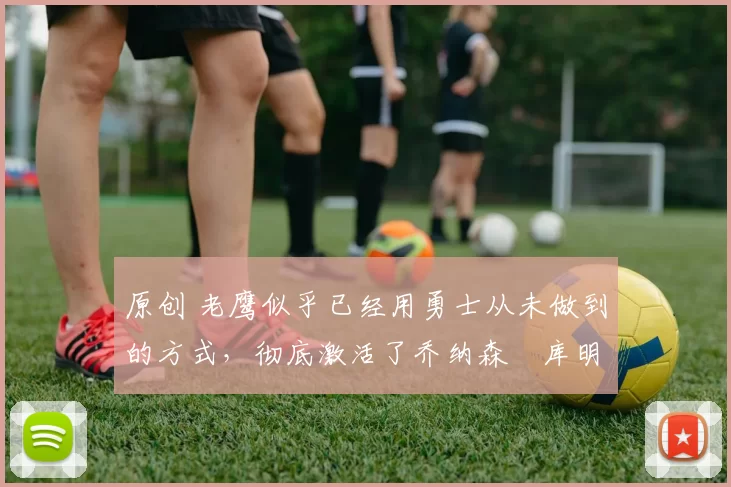 原创 老鹰似乎已经用勇士从未做到的方式,彻底激活了乔纳森・库明加