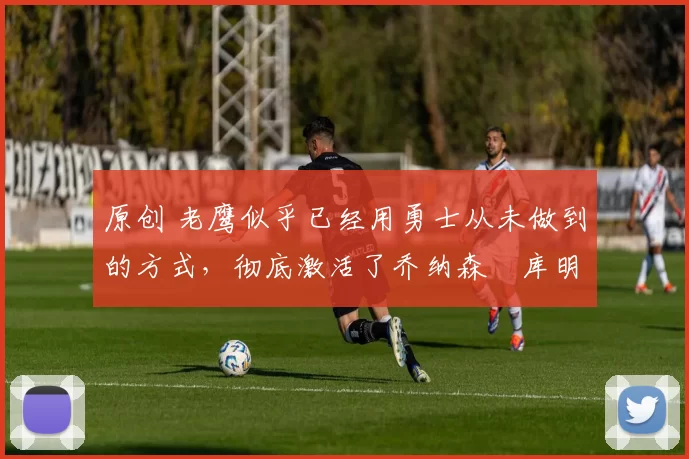 原创 老鹰似乎已经用勇士从未做到的方式,彻底激活了乔纳森・库明加