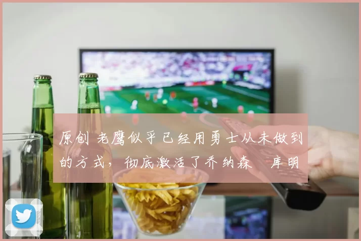 原创 老鹰似乎已经用勇士从未做到的方式,彻底激活了乔纳森・库明加