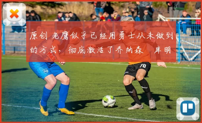 原创 老鹰似乎已经用勇士从未做到的方式，彻底激活了乔纳森・库明加