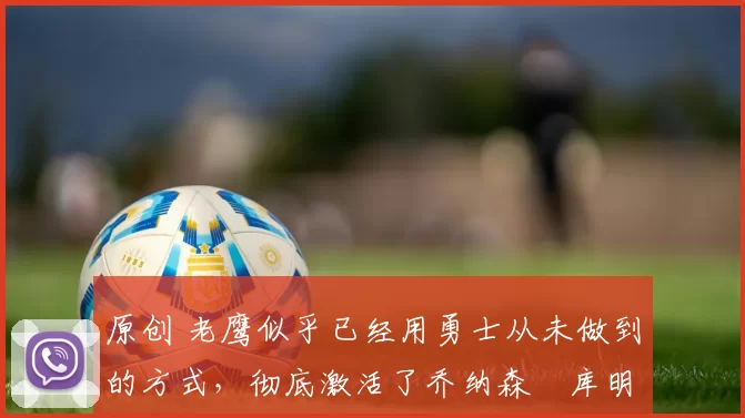 原创 老鹰似乎已经用勇士从未做到的方式,彻底激活了乔纳森・库明加