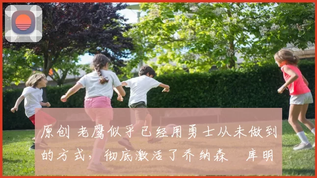 原创 老鹰似乎已经用勇士从未做到的方式,彻底激活了乔纳森・库明加