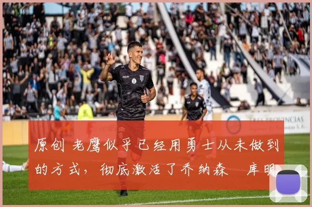 原创 老鹰似乎已经用勇士从未做到的方式，彻底激活了乔纳森・库明加