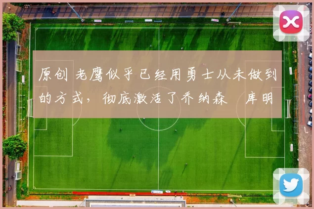 原创 老鹰似乎已经用勇士从未做到的方式，彻底激活了乔纳森・库明加