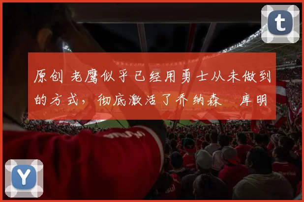 原创 老鹰似乎已经用勇士从未做到的方式,彻底激活了乔纳森・库明加