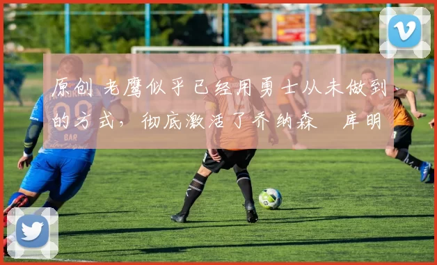 原创 老鹰似乎已经用勇士从未做到的方式，彻底激活了乔纳森・库明加