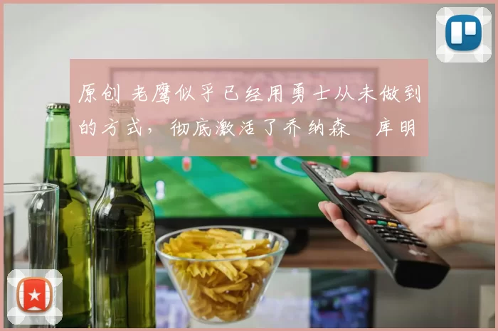 原创 老鹰似乎已经用勇士从未做到的方式，彻底激活了乔纳森・库明加