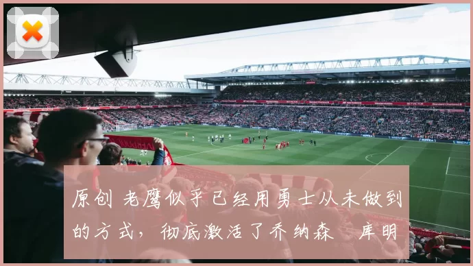 原创 老鹰似乎已经用勇士从未做到的方式，彻底激活了乔纳森・库明加