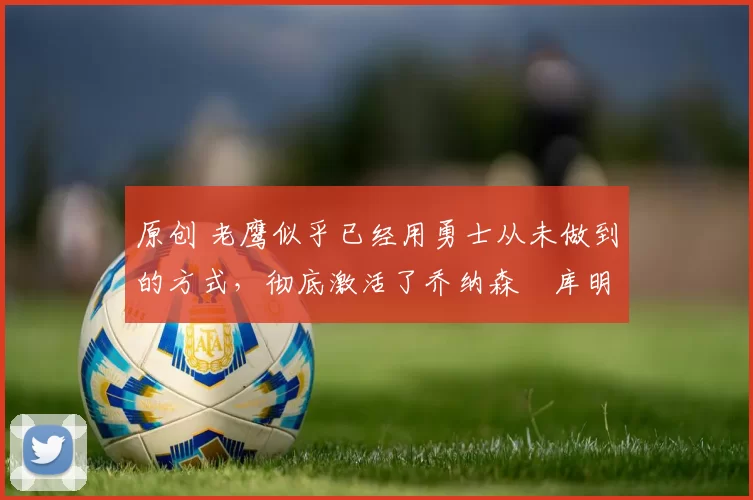 原创 老鹰似乎已经用勇士从未做到的方式，彻底激活了乔纳森・库明加