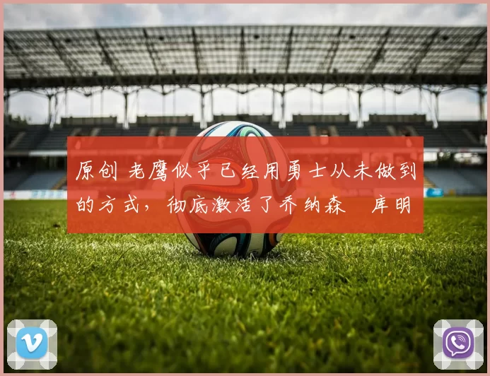 原创 老鹰似乎已经用勇士从未做到的方式,彻底激活了乔纳森・库明加