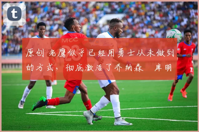 原创 老鹰似乎已经用勇士从未做到的方式，彻底激活了乔纳森・库明加