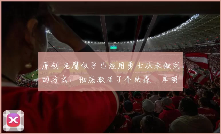 原创 老鹰似乎已经用勇士从未做到的方式，彻底激活了乔纳森・库明加