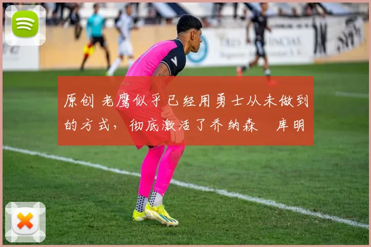 原创 老鹰似乎已经用勇士从未做到的方式,彻底激活了乔纳森・库明加