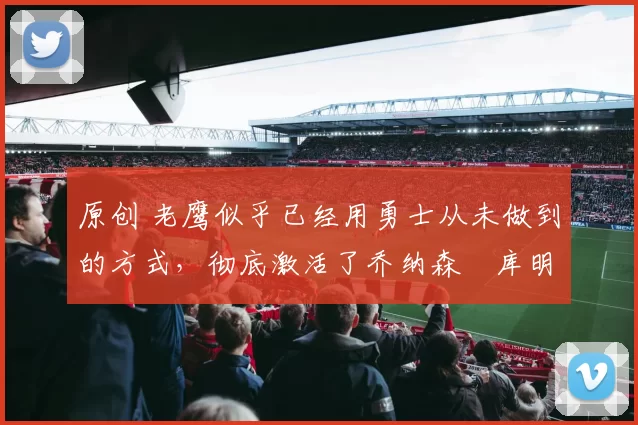 原创 老鹰似乎已经用勇士从未做到的方式，彻底激活了乔纳森・库明加