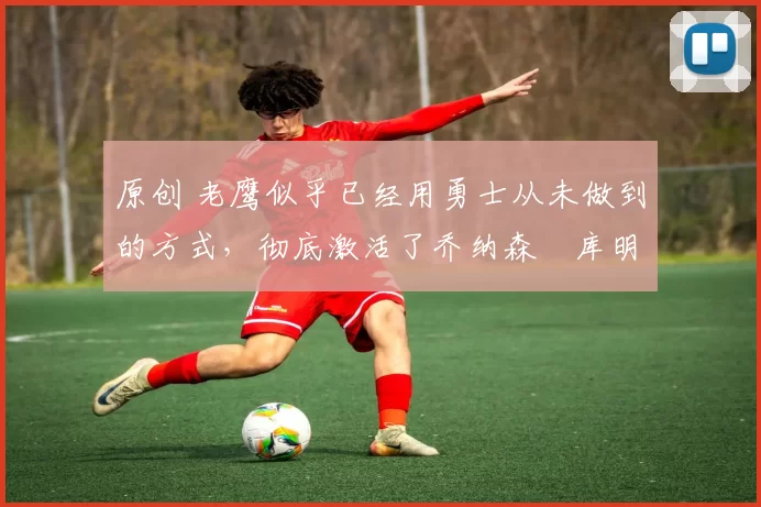 原创 老鹰似乎已经用勇士从未做到的方式,彻底激活了乔纳森・库明加