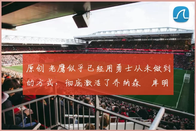 原创 老鹰似乎已经用勇士从未做到的方式,彻底激活了乔纳森・库明加