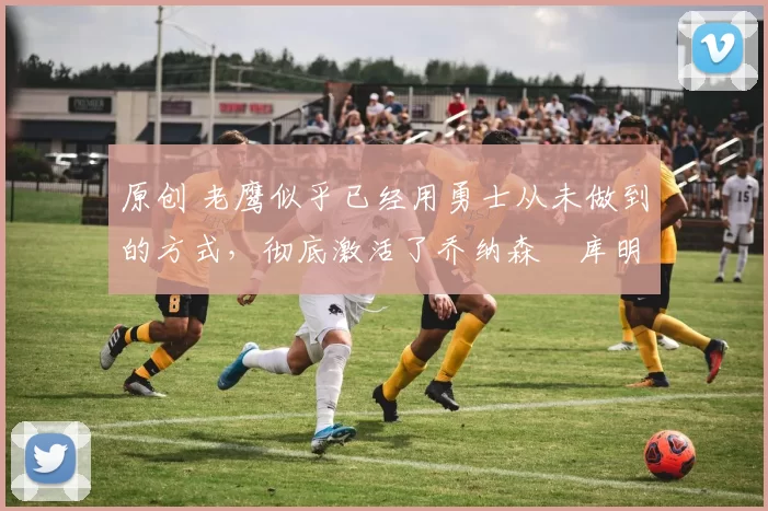 原创 老鹰似乎已经用勇士从未做到的方式,彻底激活了乔纳森・库明加