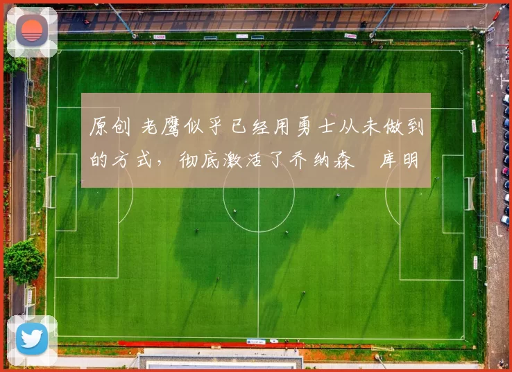 原创 老鹰似乎已经用勇士从未做到的方式，彻底激活了乔纳森・库明加