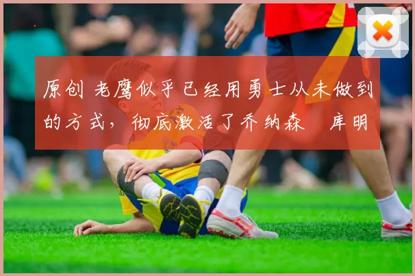 原创 老鹰似乎已经用勇士从未做到的方式,彻底激活了乔纳森・库明加