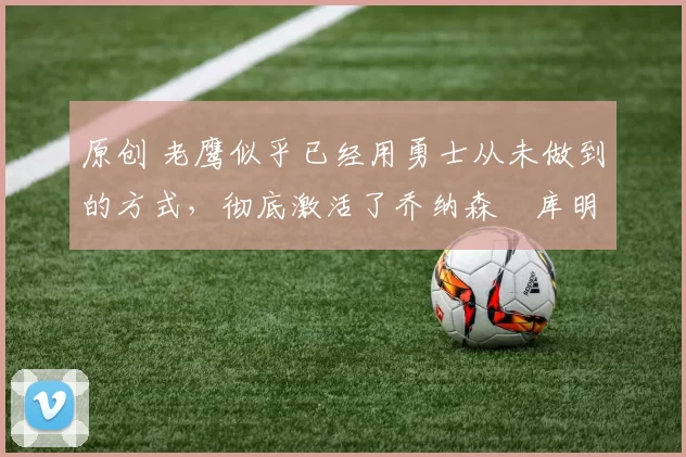 原创 老鹰似乎已经用勇士从未做到的方式，彻底激活了乔纳森・库明加