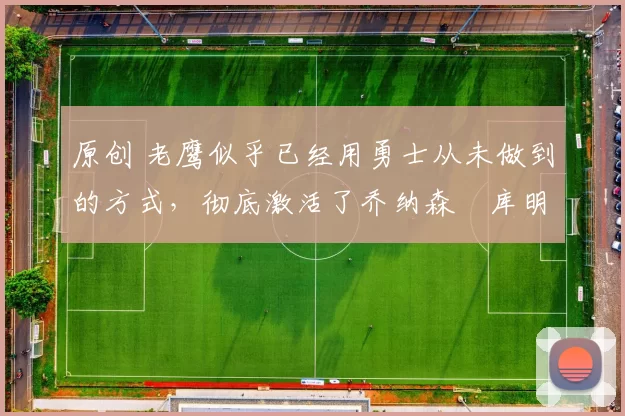 原创 老鹰似乎已经用勇士从未做到的方式，彻底激活了乔纳森・库明加