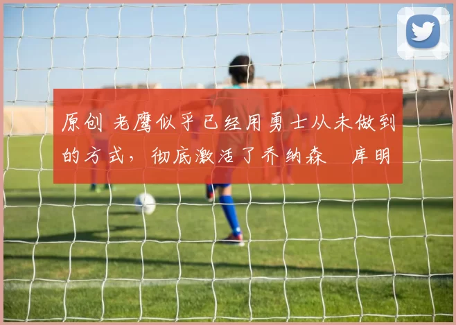 原创 老鹰似乎已经用勇士从未做到的方式,彻底激活了乔纳森・库明加