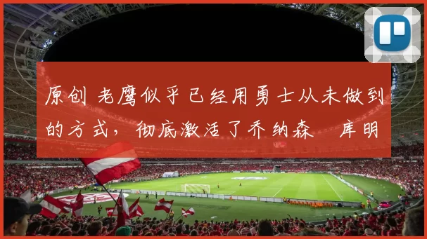 原创 老鹰似乎已经用勇士从未做到的方式,彻底激活了乔纳森・库明加