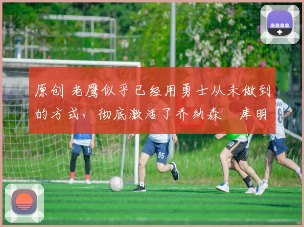 原创 老鹰似乎已经用勇士从未做到的方式,彻底激活了乔纳森・库明加