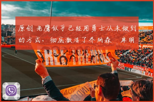 原创 老鹰似乎已经用勇士从未做到的方式,彻底激活了乔纳森・库明加