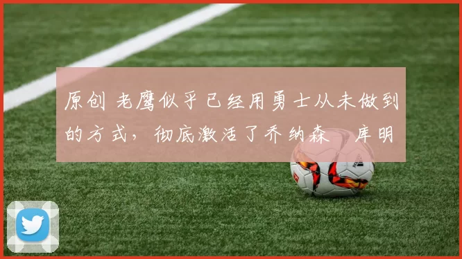 原创 老鹰似乎已经用勇士从未做到的方式,彻底激活了乔纳森・库明加