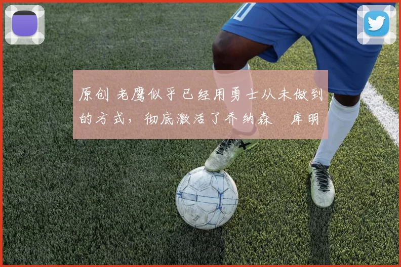 原创 老鹰似乎已经用勇士从未做到的方式，彻底激活了乔纳森・库明加